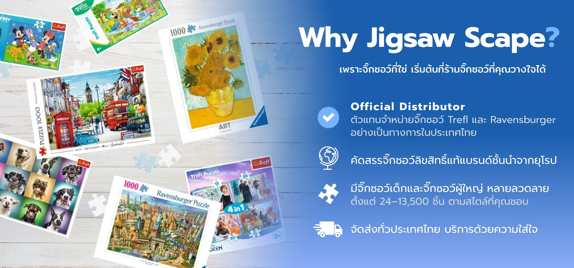 แบนเนอร์ Why Jigsaw Scape ร้าน Jigsaw Scape ตัวแทนจำหน่ายจิ๊กซอว์ Trefl และ Ravensburger อย่างเป็นทางการในประเทศไทย ศูนย์รวมจิ๊กซอว์ลิขสิทธิ์แท้คุณภาพดีนำเข้าจากยุโรป มีให้เลือกตั้งแต่ 24–13,500 ชิ้น พร้อมจัดส่งทั่วไทย แบนเนอร์ Why Jigsaw Scape ร้าน Jigsaw Scape ตัวแทนจำหน่ายจิ๊กซอว์ Trefl และ Ravensburger อย่างเป็นทางการในประเทศไทย ศูนย์รวมจิ๊กซอว์ลิขสิทธิ์แท้คุณภาพดีนำเข้าจากยุโรป มีให้เลือกตั้งแต่ 24–13,500 ชิ้น พร้อมจัดส่งทั่วไทย