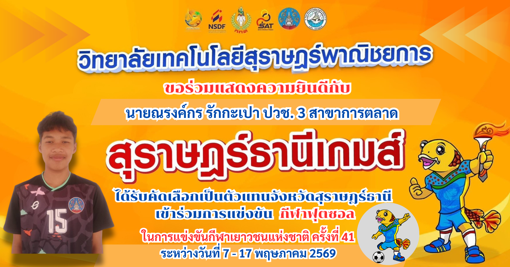 วิทยาลัยเทคโนโลยีสุราษฎร์พาณิชยการ ขอร่วมแสดงความยินดีกับ นายณรงค์กร รักกะเปา นักเรียนระดับ ปวช.3 สาขาการตลาด ได้รับคัดเลือกเป็นตัวแทนจังหวัดสุราษฎร์ธานี เข้าร่วมการแข่งขัน ฟุตซอลกีฬาเยาวชนแห่งชาติ ครั้งที่ 41  สุราษฎร์ธานีเกมส์  ระหว่างวันที่ 7  17 พฤษภา