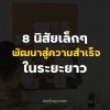 8 นิสัยเล็กๆ ที่จะพัฒนาตัวเองสู่ความสำเร็จในระยะยาว 8 นิสัยเล็กๆ ที่จะพัฒนาตัวเองสู่ความสำเร็จในระยะยาว